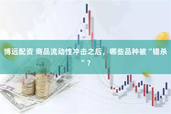 博远配资 商品流动性冲击之后，哪些品种被“错杀”？