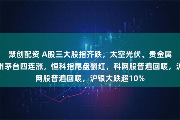聚创配资 A股三大股指齐跌，太空光伏、贵金属掀跌停潮，贵州茅台四连涨，恒科指尾盘翻红，科网股普遍回暖，沪银大跌超10%