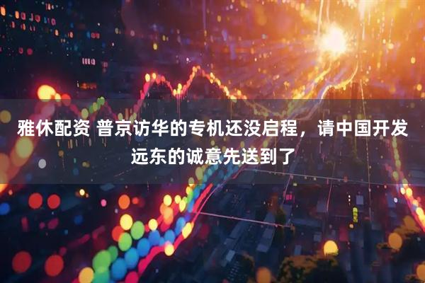 雅休配资 普京访华的专机还没启程，请中国开发远东的诚意先送到了