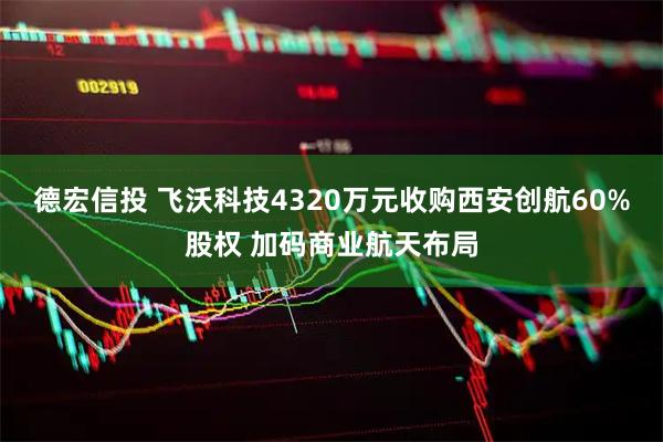 德宏信投 飞沃科技4320万元收购西安创航60%股权 加码商业航天布局
