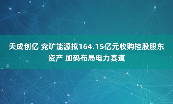 天成创亿 兖矿能源拟164.15亿元收购控股股东资产 加码布局电力赛道