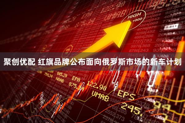 聚创优配 红旗品牌公布面向俄罗斯市场的新车计划