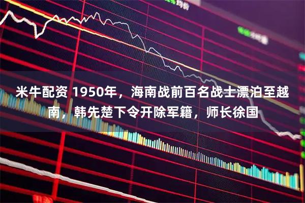 米牛配资 1950年，海南战前百名战士漂泊至越南，韩先楚下令开除军籍，师长徐国