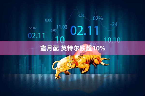 鑫月配 英特尔跌超10%
