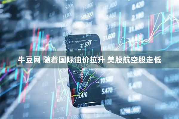 牛豆网 随着国际油价拉升 美股航空股走低