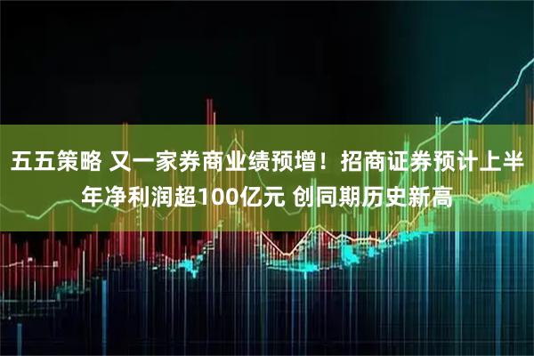 五五策略 又一家券商业绩预增！招商证券预计上半年净利润超100亿元 创同期历史新高