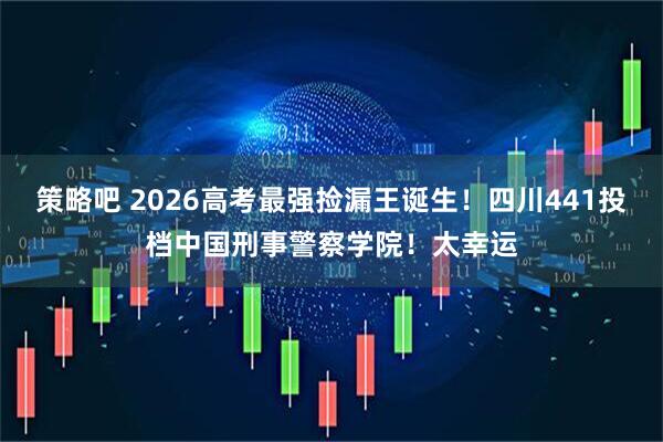 策略吧 2026高考最强捡漏王诞生！四川441投档中国刑事警察学院！太幸运