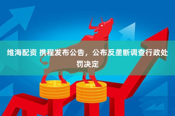 维海配资 携程发布公告，公布反垄断调查行政处罚决定