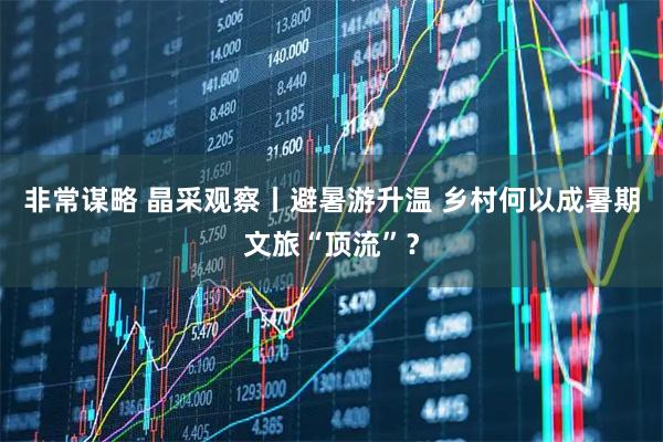 非常谋略 晶采观察丨避暑游升温 乡村何以成暑期文旅“顶流”？