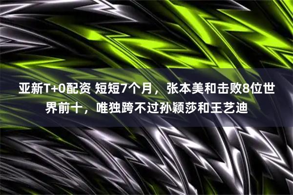 亚新T+0配资 短短7个月，张本美和击败8位世界前十，唯独跨不过孙颖莎和王艺迪