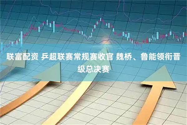 联富配资 乒超联赛常规赛收官 魏桥、鲁能领衔晋级总决赛