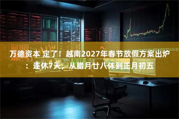 万德资本 定了！越南2027年春节放假方案出炉：连休7天，从腊月廿八休到正月初五