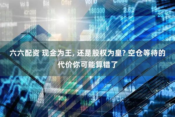 六六配资 现金为王, 还是股权为皇? 空仓等待的代价你可能算错了